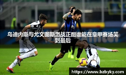 鸟迪内斯与尤文图斯激战正酣谁能在意甲赛场笑到最后